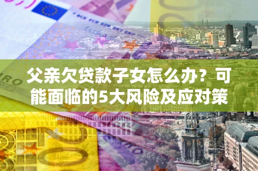 北京父亲欠贷款子女怎么办?可能面临的5大风险及应对策略 北京父亲欠贷款子女怎么办?可能面临的5大风险及应对策略