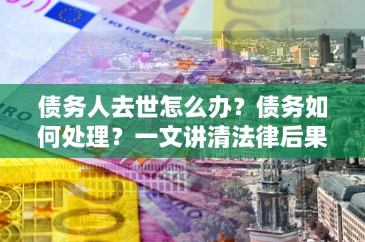 北京债务人去世怎么办？债务如何处理？一文讲清法律后果