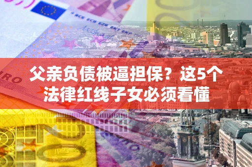 北京父亲负债被逼担保？这5个法律红线子女必须看懂