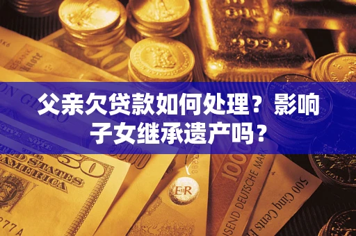 北京父亲欠贷款如何处理?影响子女继承遗产吗? 北京父亲欠贷款如何处理?影响子女继承遗产吗?